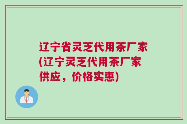 辽宁省灵芝代用茶厂家(辽宁灵芝代用茶厂家供应，价格实惠)