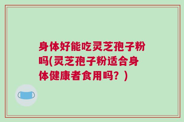 身体好能吃灵芝孢子粉吗(灵芝孢子粉适合身体健康者食用吗？)