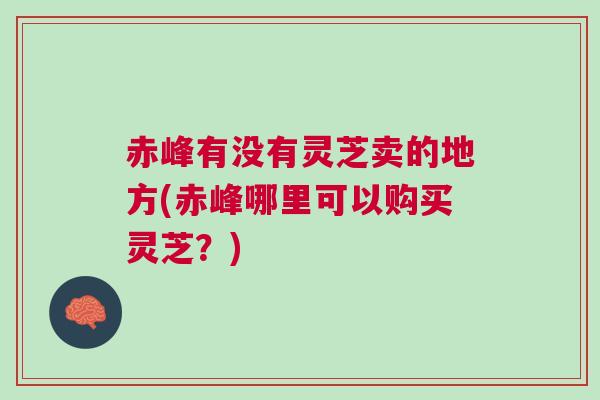 赤峰有没有灵芝卖的地方(赤峰哪里可以购买灵芝？)