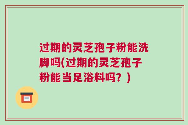 过期的灵芝孢子粉能洗脚吗(过期的灵芝孢子粉能当足浴料吗?) 过期的灵芝孢子粉能洗脚吗(过期的灵芝孢子粉能当足浴料吗?)