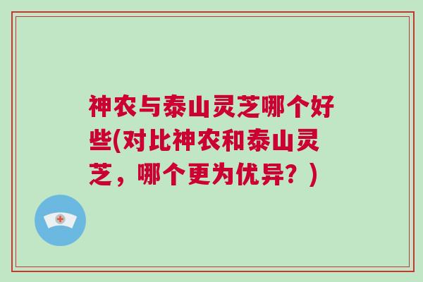 神农与泰山灵芝哪个好些(对比神农和泰山灵芝,哪个更为优异?) 神农与泰山灵芝哪个好些(对比神农和泰山灵芝,哪个更为优异?)