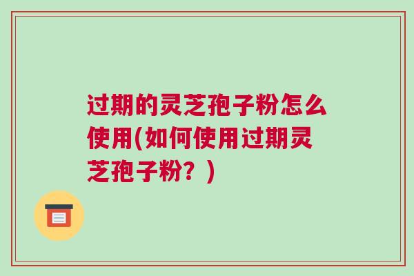 过期的灵芝孢子粉怎么使用(如何使用过期灵芝孢子粉？)
