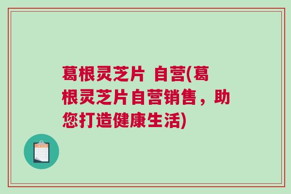 葛根灵芝片 自营(葛根灵芝片自营销售,助您打造健康生活) 葛根灵芝片 自营(葛根灵芝片自营销售,助您打造健康生活)