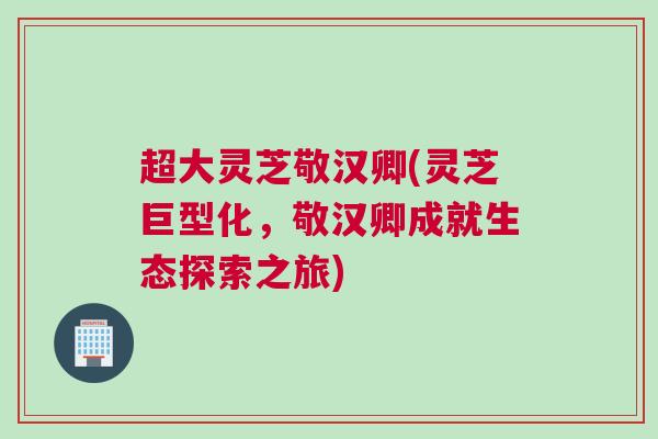 超大灵芝敬汉卿(灵芝巨型化,敬汉卿成就生态探索之旅) 超大灵芝敬汉卿(灵芝巨型化,敬汉卿成就生态探索之旅)
