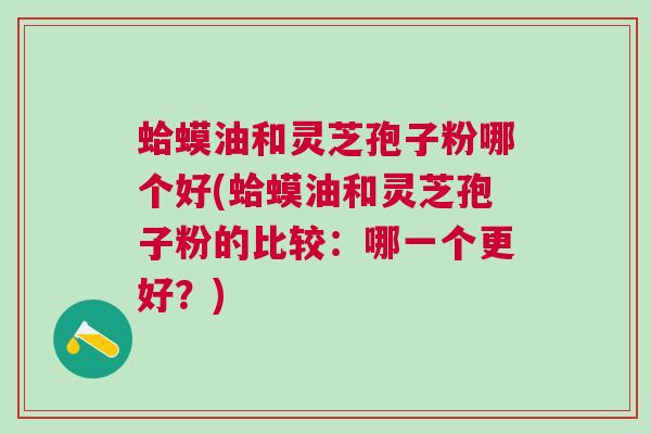 蛤蟆油和灵芝孢子粉哪个好(蛤蟆油和灵芝孢子粉的比较：哪一个更好？)