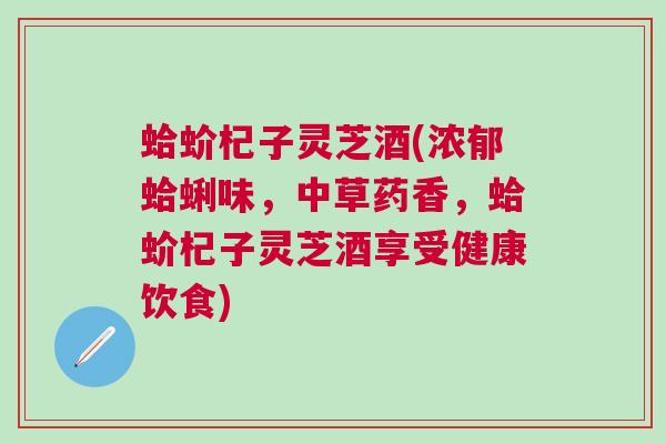 蛤蚧杞子灵芝酒(浓郁蛤蜊味,中草药香,蛤蚧杞子灵芝酒享受健康饮食) 蛤蚧杞子灵芝酒(浓郁蛤蜊味,中草药香,蛤蚧杞子灵芝酒享受健康饮食)