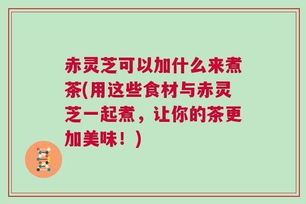 赤灵芝可以加什么来煮茶(用这些食材与赤灵芝一起煮,让你的茶更加美味!) 赤灵芝可以加什么来煮茶(用这些食材与赤灵芝一起煮,让你的茶更加美味!)