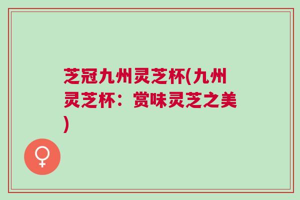 芝冠九州灵芝杯(九州灵芝杯：赏味灵芝之美)