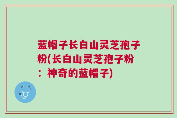 蓝帽子长白山灵芝孢子粉(长白山灵芝孢子粉:神奇的蓝帽子) 蓝帽子长白山灵芝孢子粉(长白山灵芝孢子粉:神奇的蓝帽子)