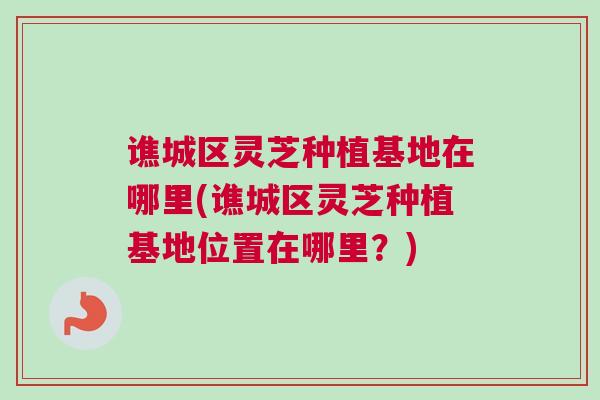 谯城区灵芝种植基地在哪里(谯城区灵芝种植基地位置在哪里？)