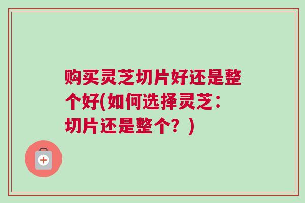 购买灵芝切片好还是整个好(如何选择灵芝：切片还是整个？)