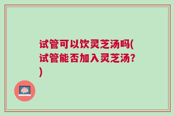 试管可以饮灵芝汤吗(试管能否加入灵芝汤？)
