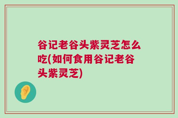 谷记老谷头紫灵芝怎么吃(如何食用谷记老谷头紫灵芝) 谷记老谷头紫灵芝怎么吃(如何食用谷记老谷头紫灵芝)