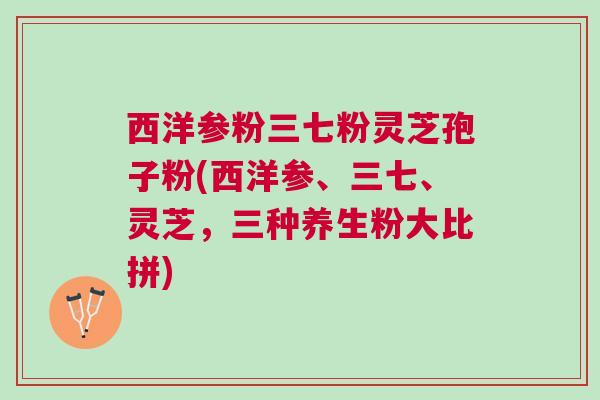 西洋参粉三七粉灵芝孢子粉(西洋参、三七、灵芝，三种养生粉大比拼)