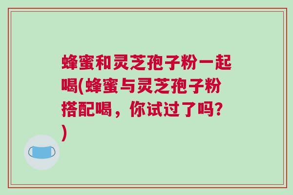 蜂蜜和灵芝孢子粉一起喝(蜂蜜与灵芝孢子粉搭配喝，你试过了吗？)