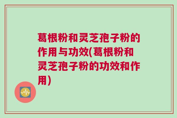 葛根粉和灵芝孢子粉的作用与功效(葛根粉和灵芝孢子粉的功效和作用) 葛根粉和灵芝孢子粉的作用与功效(葛根粉和灵芝孢子粉的功效和作用)