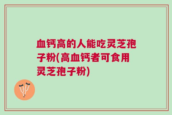 血钙高的人能吃灵芝孢子粉(高血钙者可食用灵芝孢子粉)