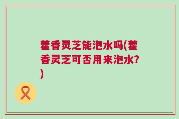 藿香灵芝能泡水吗(藿香灵芝可否用来泡水?) 藿香灵芝能泡水吗(藿香灵芝可否用来泡水?)