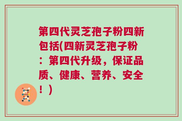 第四代灵芝孢子粉四新包括(四新灵芝孢子粉：第四代升级，保证品质、健康、营养、安全！)