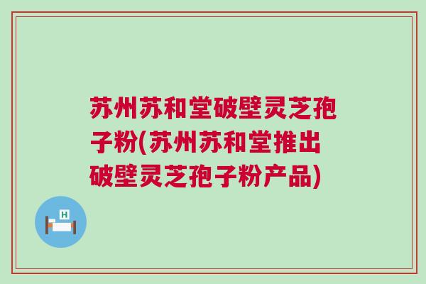 苏州苏和堂破壁灵芝孢子粉(苏州苏和堂推出破壁灵芝孢子粉产品)