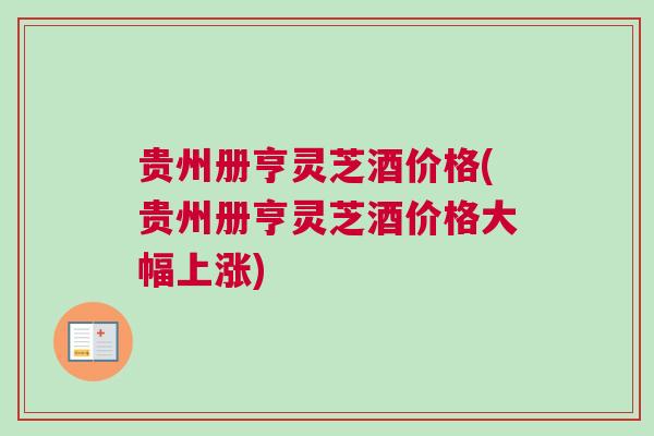 贵州册亨灵芝酒价格(贵州册亨灵芝酒价格大幅上涨) 贵州册亨灵芝酒价格(贵州册亨灵芝酒价格大幅上涨)
