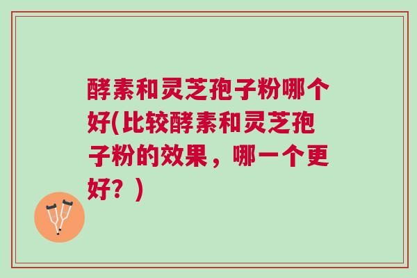 酵素和灵芝孢子粉哪个好(比较酵素和灵芝孢子粉的效果,哪一个更好?) 酵素和灵芝孢子粉哪个好(比较酵素和灵芝孢子粉的效果,哪一个更好?)