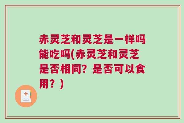 赤灵芝和灵芝是一样吗能吃吗(赤灵芝和灵芝是否相同？是否可以食用？)