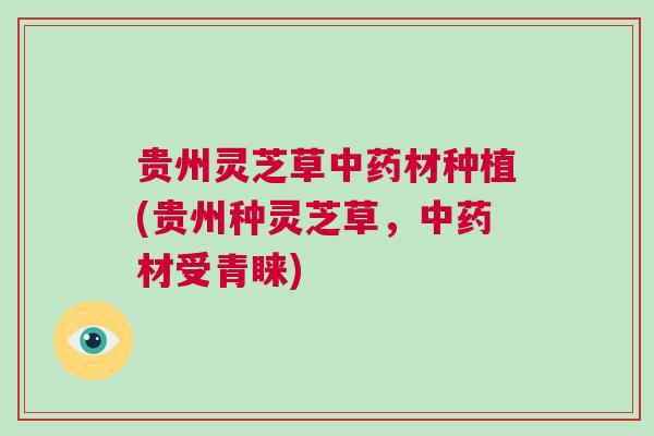 贵州灵芝草中药材种植(贵州种灵芝草，中药材受青睐)
