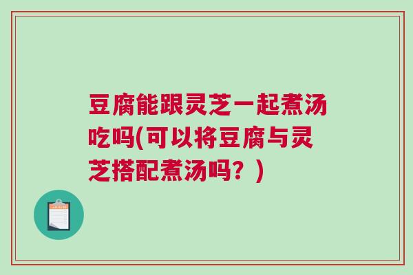 豆腐能跟灵芝一起煮汤吃吗(可以将豆腐与灵芝搭配煮汤吗？)