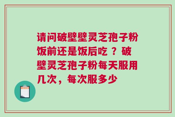 请问破壁壁灵芝孢子粉饭前还是饭后吃 ?破壁灵芝孢子粉每天服用几次,每次服多少 请问破壁壁灵芝孢子粉饭前还是饭后吃 ?破壁灵芝孢子粉每天服用几次,每次服多少