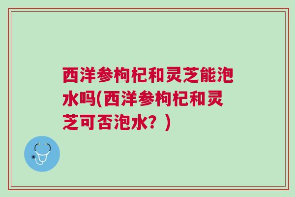 西洋参枸杞和灵芝能泡水吗(西洋参枸杞和灵芝可否泡水？)