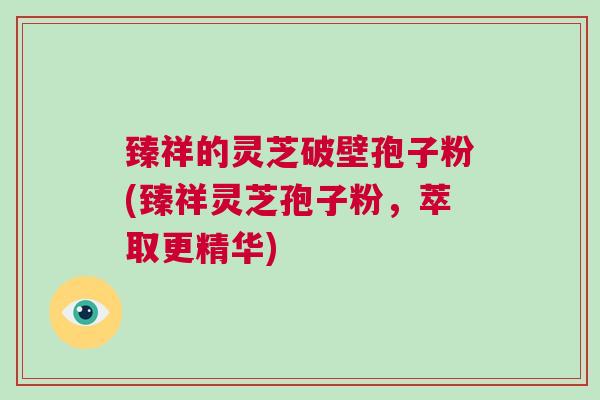 臻祥的灵芝破壁孢子粉(臻祥灵芝孢子粉，萃取更精华)