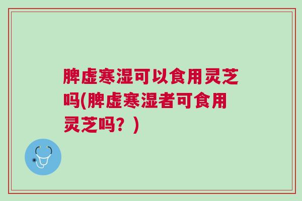 脾虚寒湿可以食用灵芝吗(脾虚寒湿者可食用灵芝吗？)