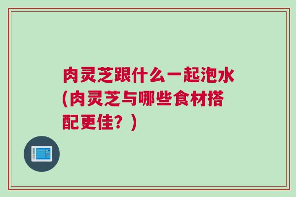 肉灵芝跟什么一起泡水(肉灵芝与哪些食材搭配更佳？)