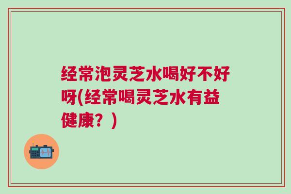经常泡灵芝水喝好不好呀(经常喝灵芝水有益健康？)