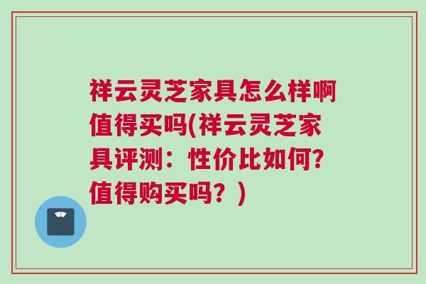 祥云灵芝家具怎么样啊值得买吗(祥云灵芝家具评测：性价比如何？值得购买吗？)