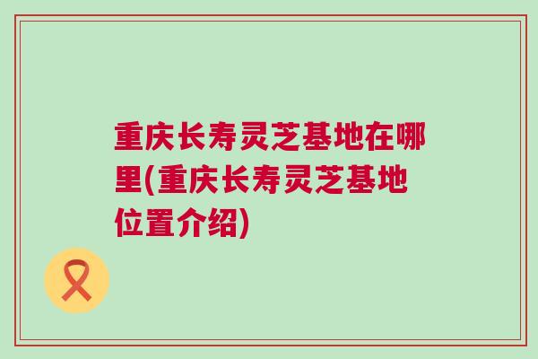 重庆长寿灵芝基地在哪里(重庆长寿灵芝基地位置介绍)