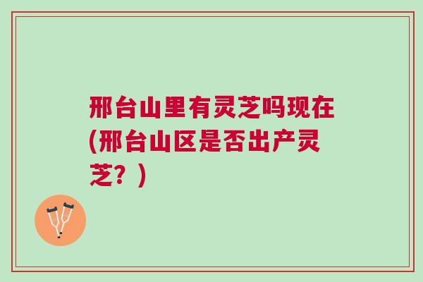 邢台山里有灵芝吗现在(邢台山区是否出产灵芝？)