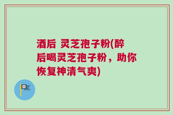 酒后 灵芝孢子粉(醉后喝灵芝孢子粉，助你恢复神清气爽)
