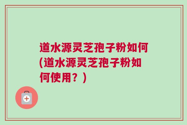 道水源灵芝孢子粉如何(道水源灵芝孢子粉如何使用？)
