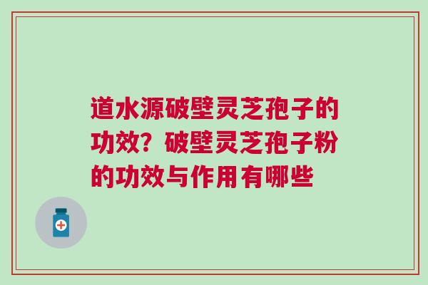 道水源破壁灵芝孢子的功效？破壁灵芝孢子粉的功效与作用有哪些