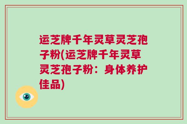 运芝牌千年灵草灵芝孢子粉(运芝牌千年灵草灵芝孢子粉：身体养护佳品)