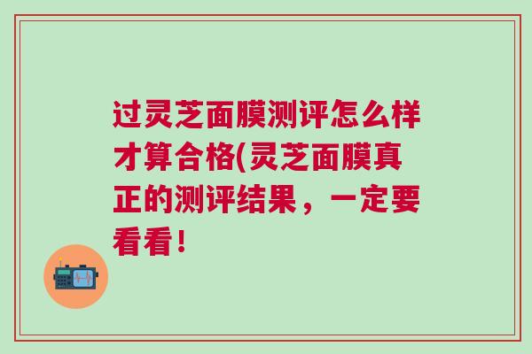 过灵芝面膜测评怎么样才算合格(灵芝面膜真正的测评结果，一定要看看！