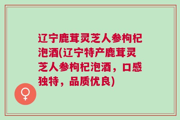 辽宁鹿茸灵芝人参枸杞泡酒(辽宁特产鹿茸灵芝人参枸杞泡酒，口感独特，品质优良)