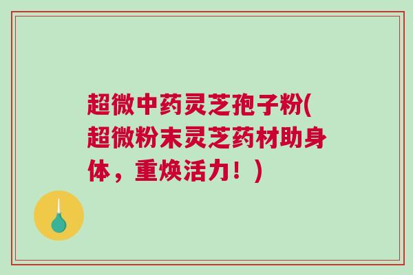 超微中药灵芝孢子粉(超微粉末灵芝药材助身体，重焕活力！)