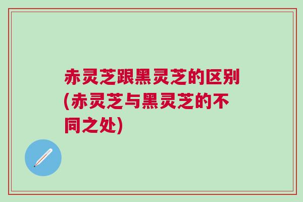 赤灵芝跟黑灵芝的区别(赤灵芝与黑灵芝的不同之处)