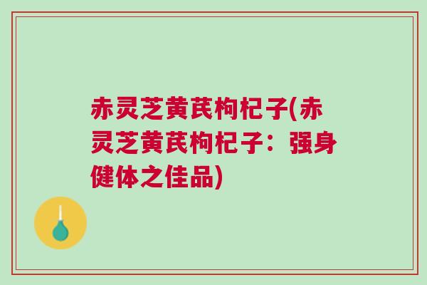 赤灵芝黄芪枸杞子(赤灵芝黄芪枸杞子：强身健体之佳品)