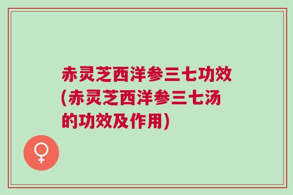 赤灵芝西洋参三七功效(赤灵芝西洋参三七汤的功效及作用)