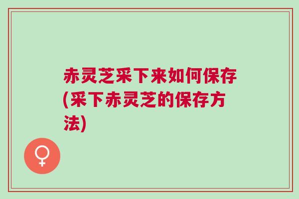 赤灵芝采下来如何保存(采下赤灵芝的保存方法)