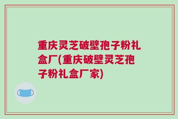 重庆灵芝破壁孢子粉礼盒厂(重庆破壁灵芝孢子粉礼盒厂家)